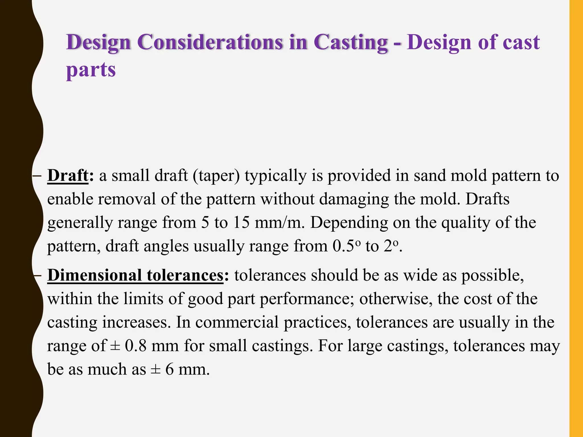 Design Considerations in Casting - Design of cast
parts
– Draft: a small draft (taper) typically is provided in sand mold pattern to
enable removal of the pattern without damaging the mold. Drafts
generally range from 5 to 15 mm/m. Depending on the quality of the
pattern, draft angles usually range from 0.5o to 2o.
– Dimensional tolerances: tolerances should be as wide as possible,
within the limits of good part performance; otherwise, the cost of the
casting increases. In commercial practices, tolerances are usually in the
range of ± 0.8 mm for small castings. For large castings, tolerances may
be as much as ± 6 mm.
 
