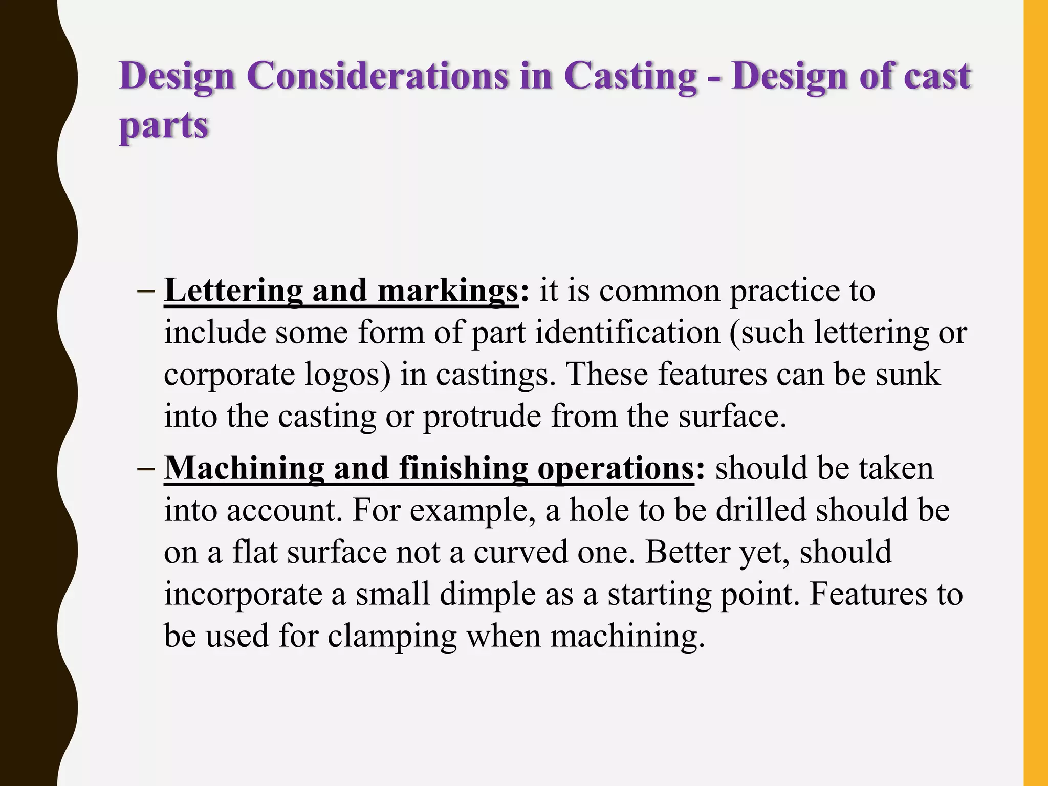 Design Considerations in Casting - Design of cast
parts
– Lettering and markings: it is common practice to
include some form of part identification (such lettering or
corporate logos) in castings. These features can be sunk
into the casting or protrude from the surface.
– Machining and finishing operations: should be taken
into account. For example, a hole to be drilled should be
on a flat surface not a curved one. Better yet, should
incorporate a small dimple as a starting point. Features to
be used for clamping when machining.
 