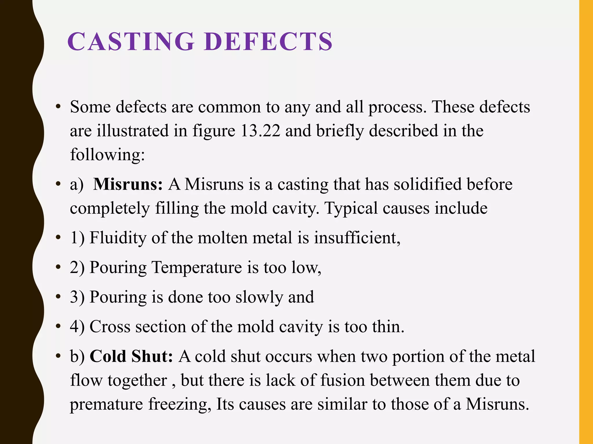 CASTING DEFECTS
• Some defects are common to any and all process. These defects
are illustrated in figure 13.22 and briefly described in the
following:
• a) Misruns: A Misruns is a casting that has solidified before
completely filling the mold cavity. Typical causes include
• 1) Fluidity of the molten metal is insufficient,
• 2) Pouring Temperature is too low,
• 3) Pouring is done too slowly and
• 4) Cross section of the mold cavity is too thin.
• b) Cold Shut: A cold shut occurs when two portion of the metal
flow together , but there is lack of fusion between them due to
premature freezing, Its causes are similar to those of a Misruns.
 