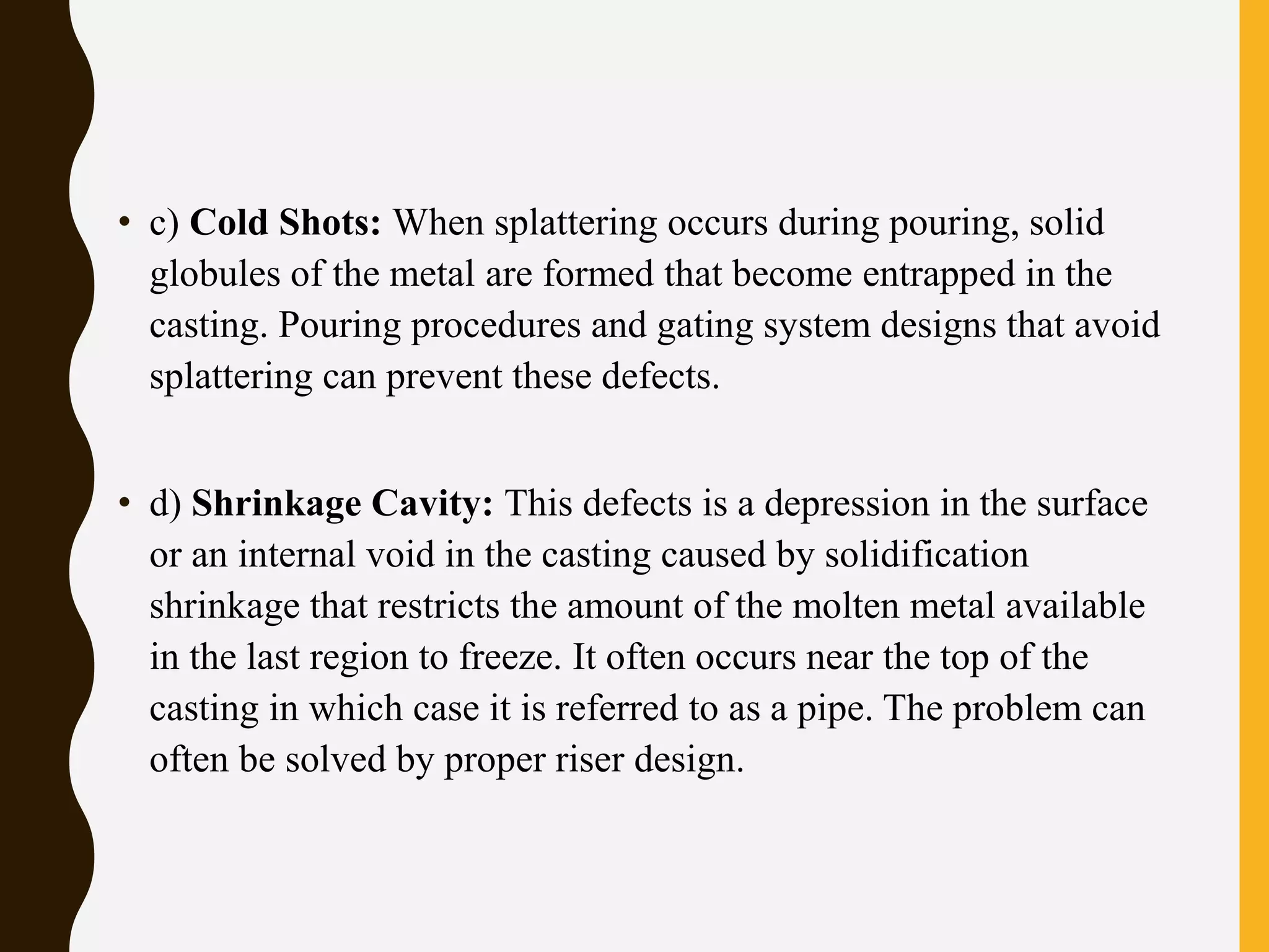 • c) Cold Shots: When splattering occurs during pouring, solid
globules of the metal are formed that become entrapped in the
casting. Pouring procedures and gating system designs that avoid
splattering can prevent these defects.
• d) Shrinkage Cavity: This defects is a depression in the surface
or an internal void in the casting caused by solidification
shrinkage that restricts the amount of the molten metal available
in the last region to freeze. It often occurs near the top of the
casting in which case it is referred to as a pipe. The problem can
often be solved by proper riser design.
 