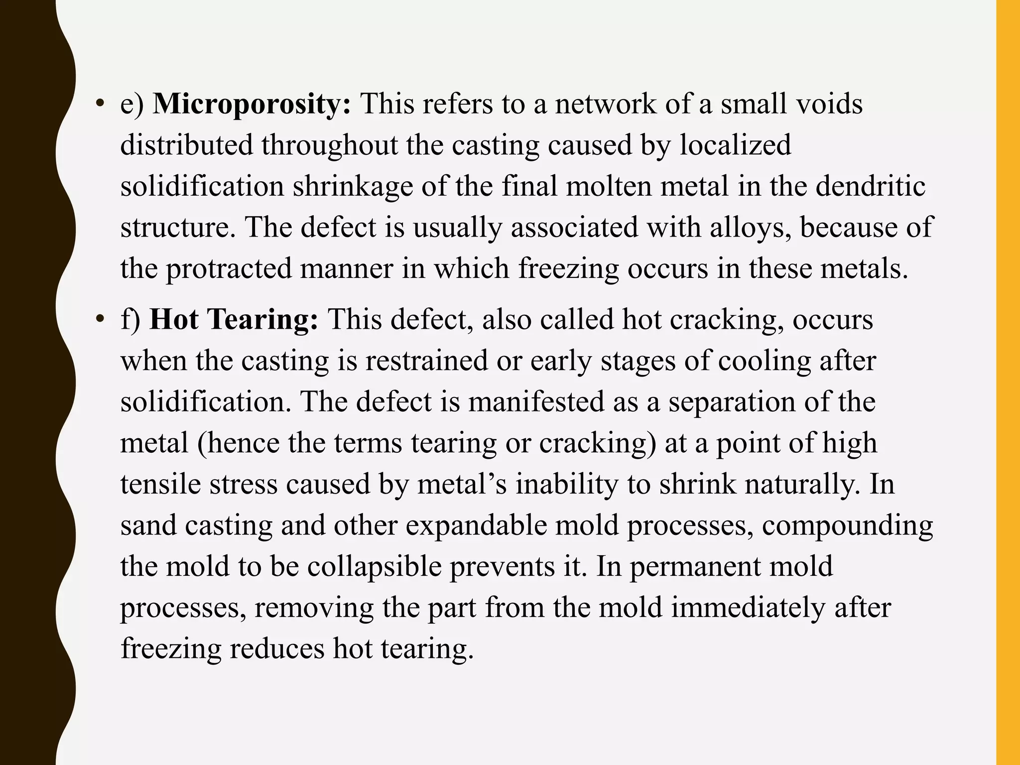• e) Microporosity: This refers to a network of a small voids
distributed throughout the casting caused by localized
solidification shrinkage of the final molten metal in the dendritic
structure. The defect is usually associated with alloys, because of
the protracted manner in which freezing occurs in these metals.
• f) Hot Tearing: This defect, also called hot cracking, occurs
when the casting is restrained or early stages of cooling after
solidification. The defect is manifested as a separation of the
metal (hence the terms tearing or cracking) at a point of high
tensile stress caused by metal’s inability to shrink naturally. In
sand casting and other expandable mold processes, compounding
the mold to be collapsible prevents it. In permanent mold
processes, removing the part from the mold immediately after
freezing reduces hot tearing.
 