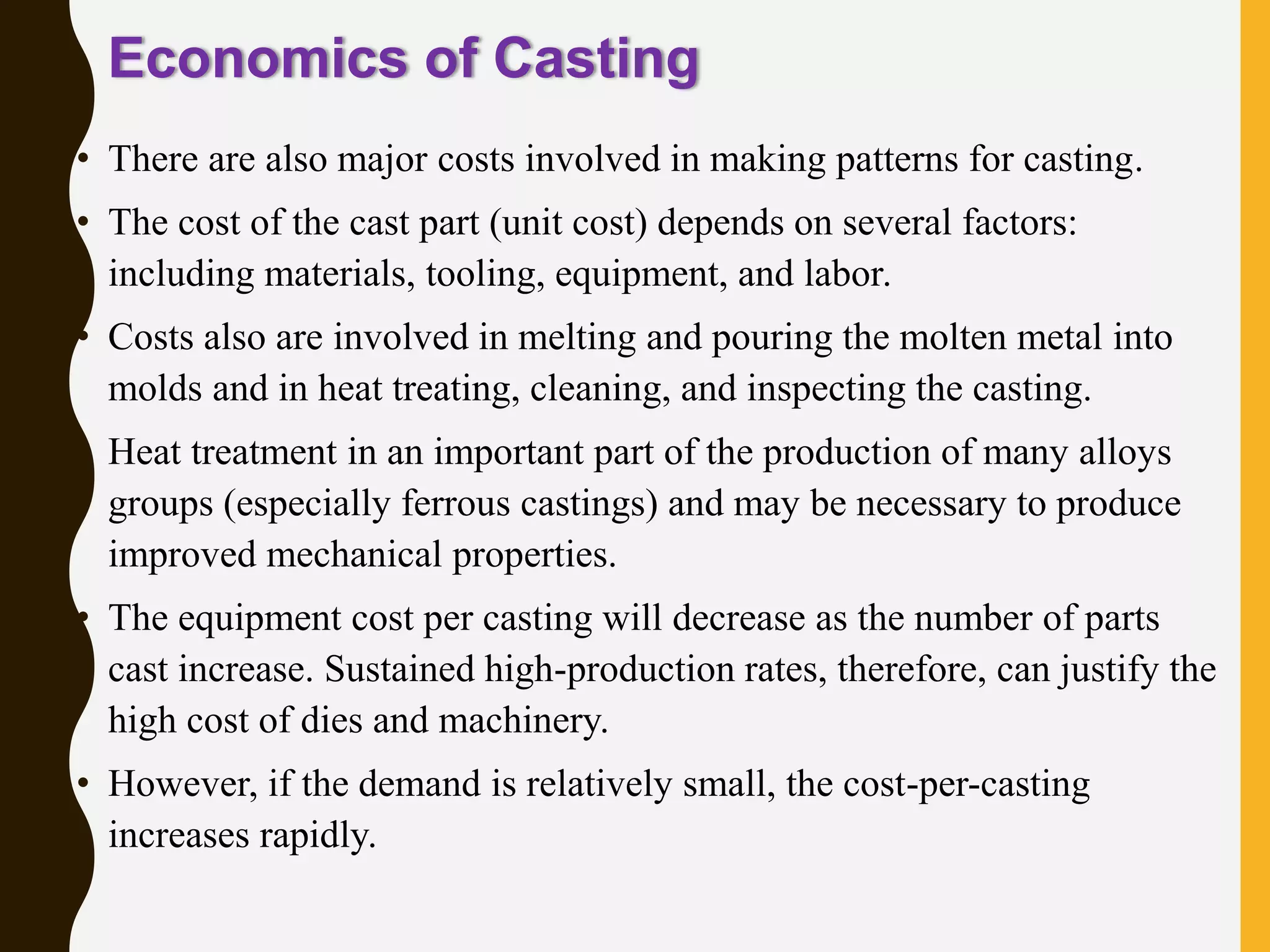Economics of Casting
• There are also major costs involved in making patterns for casting.
• The cost of the cast part (unit cost) depends on several factors:
including materials, tooling, equipment, and labor.
• Costs also are involved in melting and pouring the molten metal into
molds and in heat treating, cleaning, and inspecting the casting.
• Heat treatment in an important part of the production of many alloys
groups (especially ferrous castings) and may be necessary to produce
improved mechanical properties.
• The equipment cost per casting will decrease as the number of parts
cast increase. Sustained high-production rates, therefore, can justify the
high cost of dies and machinery.
• However, if the demand is relatively small, the cost-per-casting
increases rapidly.
Manufacturing, Engineering & Technology, Fifth
Edition, by Serope Kalpakjian and Steven R.
Schmid.
ISBN 0-13-148965-8. © 2006 Pearson Education,
 