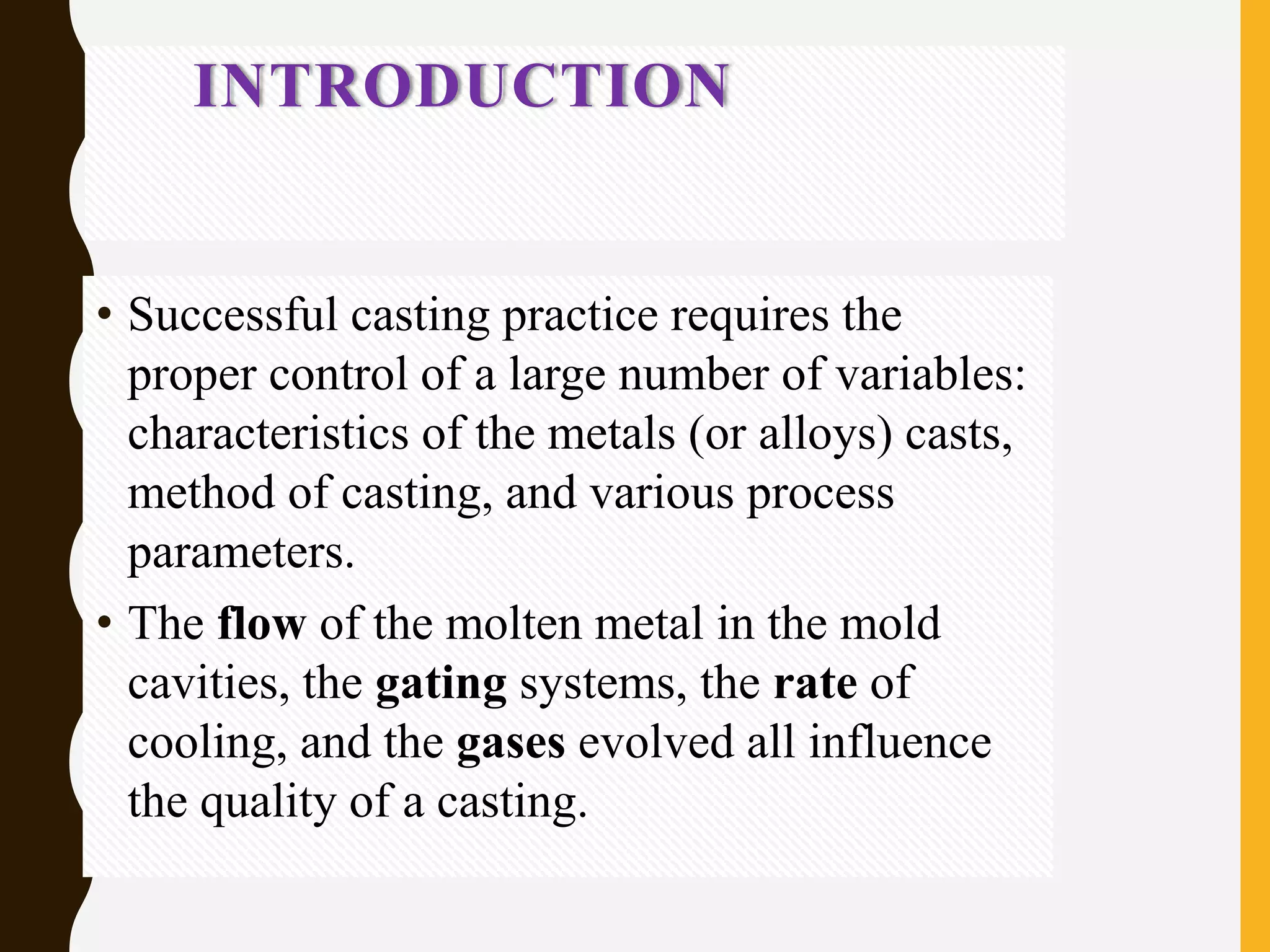 INTRODUCTION
• Successful casting practice requires the
proper control of a large number of variables:
characteristics of the metals (or alloys) casts,
method of casting, and various process
parameters.
• The flow of the molten metal in the mold
cavities, the gating systems, the rate of
cooling, and the gases evolved all influence
the quality of a casting.
 
