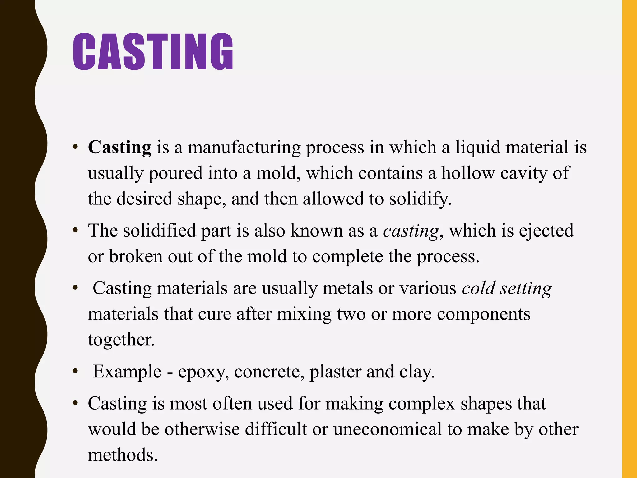 CASTING
• Casting is a manufacturing process in which a liquid material is
usually poured into a mold, which contains a hollow cavity of
the desired shape, and then allowed to solidify.
• The solidified part is also known as a casting, which is ejected
or broken out of the mold to complete the process.
• Casting materials are usually metals or various cold setting
materials that cure after mixing two or more components
together.
• Example - epoxy, concrete, plaster and clay.
• Casting is most often used for making complex shapes that
would be otherwise difficult or uneconomical to make by other
methods.
 