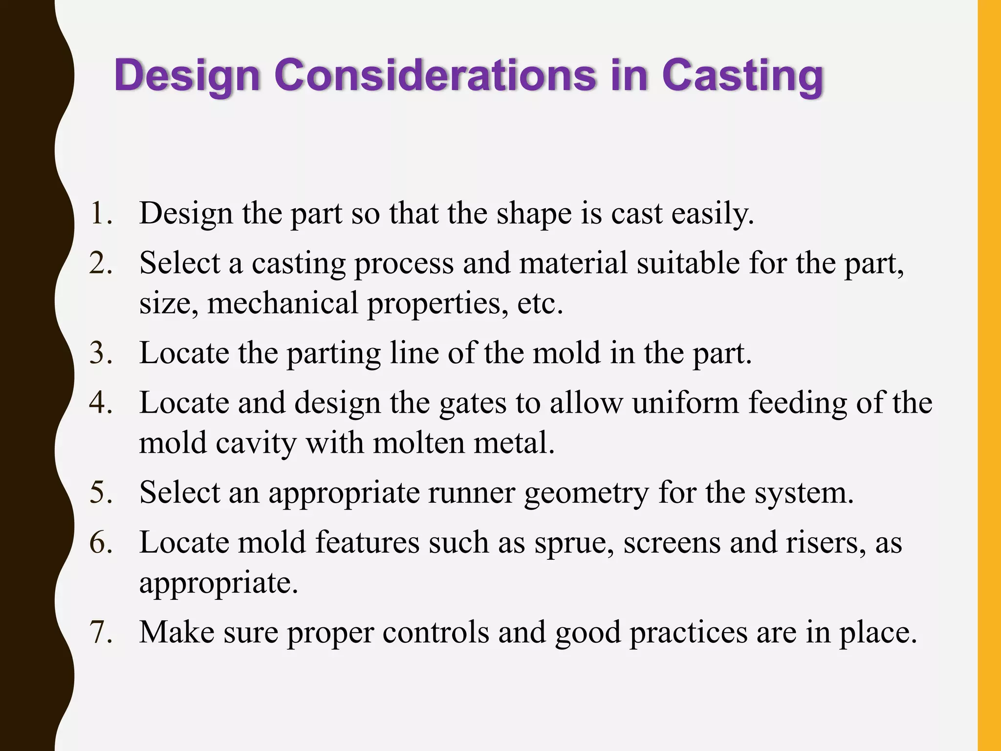 Design Considerations in Casting
1. Design the part so that the shape is cast easily.
2. Select a casting process and material suitable for the part,
size, mechanical properties, etc.
3. Locate the parting line of the mold in the part.
4. Locate and design the gates to allow uniform feeding of the
mold cavity with molten metal.
5. Select an appropriate runner geometry for the system.
6. Locate mold features such as sprue, screens and risers, as
appropriate.
7. Make sure proper controls and good practices are in place.
 
