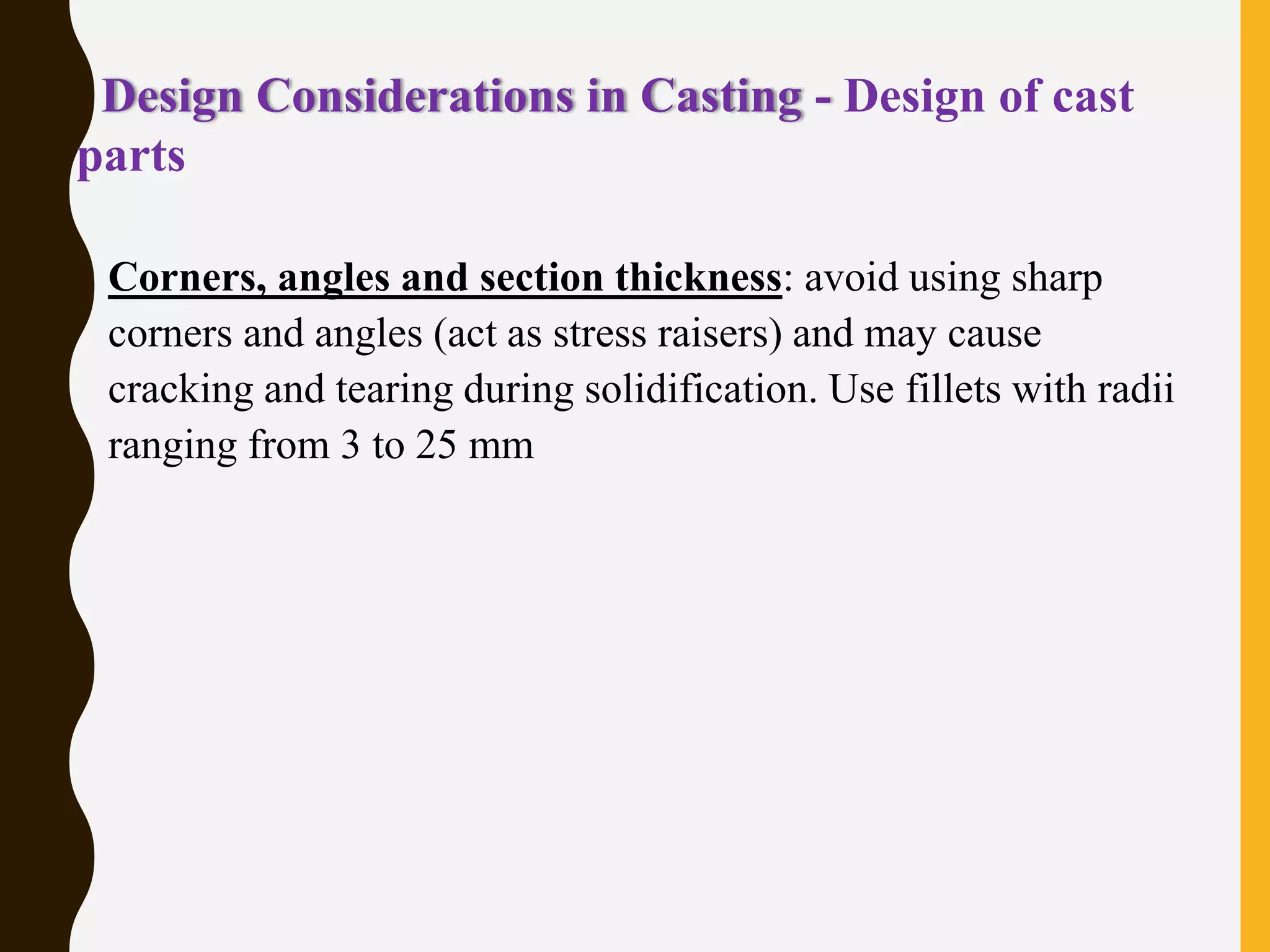 Design Considerations in Casting - Design of cast
parts
• Corners, angles and section thickness: avoid using sharp
corners and angles (act as stress raisers) and may cause
cracking and tearing during solidification. Use fillets with radii
ranging from 3 to 25 mm
 