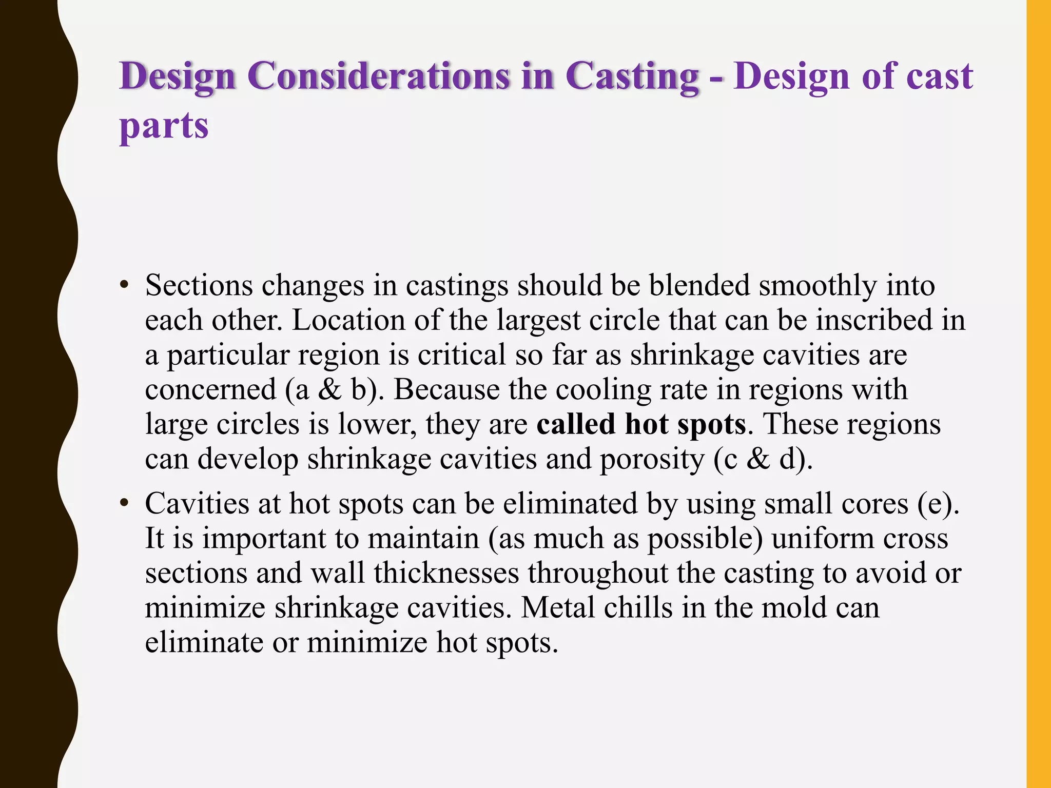 Design Considerations in Casting - Design of cast
parts
• Sections changes in castings should be blended smoothly into
each other. Location of the largest circle that can be inscribed in
a particular region is critical so far as shrinkage cavities are
concerned (a & b). Because the cooling rate in regions with
large circles is lower, they are called hot spots. These regions
can develop shrinkage cavities and porosity (c & d).
• Cavities at hot spots can be eliminated by using small cores (e).
It is important to maintain (as much as possible) uniform cross
sections and wall thicknesses throughout the casting to avoid or
minimize shrinkage cavities. Metal chills in the mold can
eliminate or minimize hot spots.
 