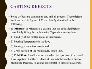 CASTING DEFECTS
• Some defects are common to any and all process. These defects
are illustrated in figure 13.22 and briefly described in the
following:
• a) Misruns: A Misruns is a casting that has solidified before
completely filling the mold cavity. Typical causes include
• 1) Fluidity of the molten metal is insufficient,
• 2) Pouring Temperature is too low,
• 3) Pouring is done too slowly and
• 4) Cross section of the mold cavity is too thin.
• b) Cold Shut: A cold shut occurs when two portion of the metal
flow together , but there is lack of fusion between them due to
premature freezing, Its causes are similar to those of a Misruns.
 