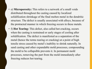 • e) Microporosity: This refers to a network of a small voids
distributed throughout the casting caused by localized
solidification shrinkage of the final molten metal in the dendritic
structure. The defect is usually associated with alloys, because of
the protracted manner in which freezing occurs in these metals.
• f) Hot Tearing: This defect, also called hot cracking, occurs
when the casting is restrained or early stages of cooling after
solidification. The defect is manifested as a separation of the
metal (hence the terms tearing or cracking) at a point of high
tensile stress caused by metal’s inability to shrink naturally. In
sand casting and other expandable mold processes, compounding
the mold to be collapsible prevents it. In permanent mold
processes, removing the part from the mold immediately after
freezing reduces hot tearing.
 