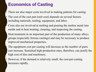 Economics of Casting
• There are also major costs involved in making patterns for casting.
• The cost of the cast part (unit cost) depends on several factors:
including materials, tooling, equipment, and labor.
• Costs also are involved in melting and pouring the molten metal into
molds and in heat treating, cleaning, and inspecting the casting.
• Heat treatment in an important part of the production of many alloys
groups (especially ferrous castings) and may be necessary to produce
improved mechanical properties.
• The equipment cost per casting will decrease as the number of parts
cast increase. Sustained high-production rates, therefore, can justify the
high cost of dies and machinery.
• However, if the demand is relatively small, the cost-per-casting
increases rapidly.
Manufacturing, Engineering & Technology, Fifth
Edition, by Serope Kalpakjian and Steven R.
Schmid.
ISBN 0-13-148965-8. © 2006 Pearson Education,
 