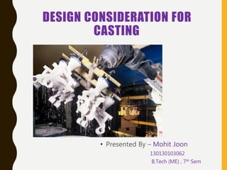 DESIGN CONSIDERATION FOR
CASTING
• Presented By – Mohit Joon
130130103062
B.Tech (ME) , 7th Sem
 