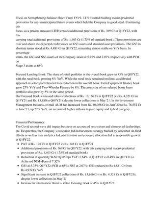 PAT of Rs. 178 Cr in Q1FY22 vs Rs. 148 Cr in Q1FY21
Additional provisions of Rs. 369 Cr in Q1FY22: with this carrying total macro-prudential
provisions of Rs. 1,403 Cr (1.75% of standard book)
Reduction in quarterly WAC by 85 bps YoY (7.64% in Q1FY22 vs 8.49% in Q1FY21) o
Achieved NIM+Fees of 7.52%
GS3 at 5.75% Q1FY22; PCR at 65%; NS3 at 2.07%: GS3 reduced to Rs 4,881 Cr from
Rs.4,939 Cr YoY
Significant increase in Q1FY22 collections of Rs. 13,166 Cr (vs Rs. 4,321 Cr in Q1FY21);
despite lower collections in May’21
Increase in retailisation: Rural + Retail Housing Book at 45% in Q1FY22.
Focus on Strengthening Balance Sheet: From FY19, LTFH started building macro-prudential
provisions for any unanticipated future events which held the Company in good stead. Continuing
this
focus, as a prudent measure LTFH created additional provisions of Rs. 369 Cr in Q1FY22, with
this
carrying total additional provisions of Rs. 1,403 Cr (1.75% of standard book). These provisions are
over and above the expected credit losses on GS3 assets and standard asset provisions. The GS3 in
absolute terms stood at Rs. 4,881 Cr in Q1FY22, remaining almost stable on YoY basis. In
percentage
terms, the GS3 and NS3 assets of the Company stood at 5.75% and 2.07% respectively with PCR
on
Stage 3 assets at 65%
Focused Lending Book: The share of retail portfolio in the overall book grew to 45% in Q1FY22,
with the rural book growing 8% YoY. While the rural book remained resilient, a calibrated
approach in select portfolios led to a reduction in the overall book. Farm Equipment finance book
grew 27% YoY and Two-Wheeler Finance by 8%. The asset size of our salaried home loans
portfolio also grew by 5% in the same period.
Our Focused Book witnessed robust collections of Rs. 13,166 Cr in Q1FY22 (vs Rs. 4,321 Cr in
Q1FY21 and Rs. 13,880 in Q4FY21), despite lower collections in May’21. In the Investment
Management business, overall AUM has increased from Rs. 60,056 Cr in June’20 to Rs. 76,552 Cr
in June’21, up 27% YoY, on account of higher inflows in pure equity and hybrid category.
Financial Performance
The Covid second wave did impact business on account of restrictions and closures of dealerships,
etc. Despite this, the Company’s collection led disbursement strategy backed by concerted on-field
efforts as well as data analytics led prioritization and resource allocation led to responsible growth
in Q1FY22.
 