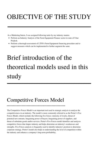 OBJECTIVE OF THE STUDY
Perform an Industry Analysis of the Farm Equipment Finance sector in state of Uttar
Pradesh.
Perform a thorough assessment of LTFS's Farm Equipment financing procedure and to
suggest measures which can be implemented to further augment the same.
As a Marketing Intern, I was assigned following tasks by my industry mantor.
Brief introduction of the
theoretical models used in this
study
Competitive Forces Model
The Competitive Forces Model is an important tool used in strategic analysis to analyze the
competitiveness in an industry. The model is more commonly referred to as the Porter’s Five
Forces Model, which includes the following five forces: intensity of rivalry, threat of
potential new entrants, bargaining power of buyers, bargaining power of suppliers, and
threat of substitute goods and/or services. Porter's Five Forces model identifies and analyzes
competitive forces that shapes industry and helps determine an industry's weaknesses and
strengths. Five Forces analysis is frequently used to identify industry's position to determine
corporate strategy. Porter's model also helps in understanding the level of competition within
the industry and enhance a company's long-term profitability.
 