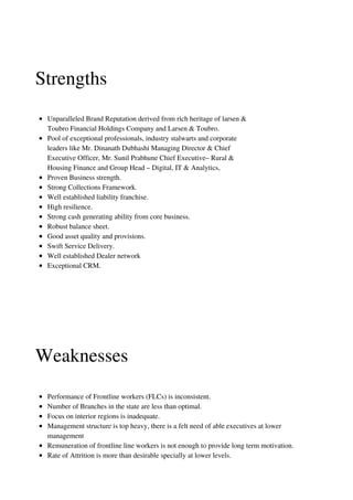 Unparalleled Brand Reputation derived from rich heritage of larsen &
Toubro Financial Holdings Company and Larsen & Toubro.
Pool of exceptional professionals, industry stalwarts and corporate
leaders like Mr. Dinanath Dubhashi Managing Director & Chief
Executive Officer, Mr. Sunil Prabhune Chief Executive– Rural &
Housing Finance and Group Head – Digital, IT & Analytics,
Proven Business strength.
Strong Collections Framework.
Well established liability franchise.
High resilience.
Strong cash generating ability from core business.
Robust balance sheet.
Good asset quality and provisions.
Swift Service Delivery.
Well established Dealer network
Exceptional CRM.
Strengths
Weaknesses
Performance of Frontline workers (FLCs) is inconsistent.
Number of Branches in the state are less than optimal.
Focus on interior regions is inadequate.
Management structure is top heavy, there is a felt need of able executives at lower
management
Remuneration of frontline line workers is not enough to provide long term motivation.
Rate of Attrition is more than desirable specially at lower levels.
 