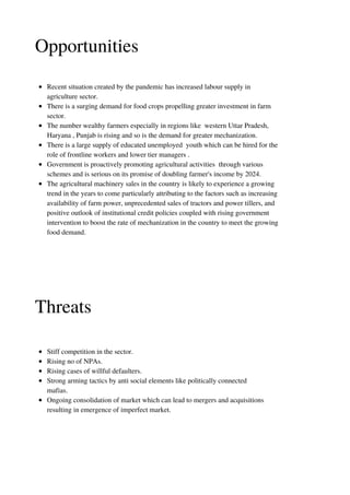 Opportunities
Recent situation created by the pandemic has increased labour supply in
agriculture sector.
There is a surging demand for food crops propelling greater investment in farm
sector.
The number wealthy farmers especially in regions like western Uttar Pradesh,
Haryana , Punjab is rising and so is the demand for greater mechanization.
There is a large supply of educated unemployed youth which can be hired for the
role of frontline workers and lower tier managers .
Government is proactively promoting agricultural activities through various
schemes and is serious on its promise of doubling farmer's income by 2024.
The agricultural machinery sales in the country is likely to experience a growing
trend in the years to come particularly attributing to the factors such as increasing
availability of farm power, unprecedented sales of tractors and power tillers, and
positive outlook of institutional credit policies coupled with rising government
intervention to boost the rate of mechanization in the country to meet the growing
food demand.
Threats
Stiff competition in the sector.
Rising no of NPAs.
Rising cases of willful defaulters.
Strong arming tactics by anti social elements like politically connected
mafias.
Ongoing consolidation of market which can lead to mergers and acquisitions
resulting in emergence of imperfect market.
 