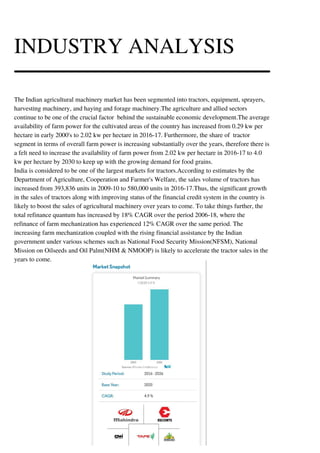INDUSTRY ANALYSIS
The Indian agricultural machinery market has been segmented into tractors, equipment, sprayers,
harvesting machinery, and haying and forage machinery.The agriculture and allied sectors
continue to be one of the crucial factor behind the sustainable economic development.The average
availability of farm power for the cultivated areas of the country has increased from 0.29 kw per
hectare in early 2000's to 2.02 kw per hectare in 2016-17. Furthermore, the share of tractor
segment in terms of overall farm power is increasing substantially over the years, therefore there is
a felt need to increase the availability of farm power from 2.02 kw per hectare in 2016-17 to 4.0
kw per hectare by 2030 to keep up with the growing demand for food grains.
India is considered to be one of the largest markets for tractors.According to estimates by the
Department of Agriculture, Cooperation and Farmer's Welfare, the sales volume of tractors has
increased from 393,836 units in 2009-10 to 580,000 units in 2016-17.Thus, the significant growth
in the sales of tractors along with improving status of the financial credit system in the country is
likely to boost the sales of agricultural machinery over years to come. To take things further, the
total refinance quantum has increased by 18% CAGR over the period 2006-18, where the
refinance of farm mechanization has experienced 12% CAGR over the same period. The
increasing farm mechanization coupled with the rising financial assistance by the Indian
government under various schemes such as National Food Security Mission(NFSM), National
Mission on Oilseeds and Oil Palm(NHM & NMOOP) is likely to accelerate the tractor sales in the
years to come.
 
