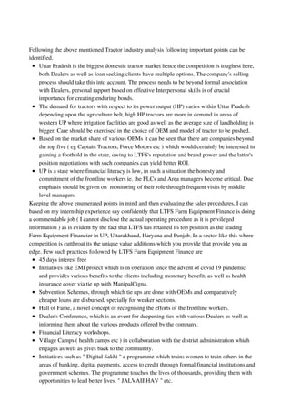 Uttar Pradesh is the biggest domestic tractor market hence the competition is toughest here,
both Dealers as well as loan seeking clients have multiple options. The company's selling
process should take this into account. The process needs to be beyond formal association
with Dealers, personal rapport based on effective Interpersonal skills is of crucial
importance for creating enduring bonds.
The demand for tractors with respect to its power output (HP) varies within Uttar Pradesh
depending upon the agriculture belt, high HP tractors are more in demand in areas of
western UP where irrigation facilities are good as well as the average size of landholding is
bigger. Care should be exercised in the choice of OEM and model of tractor to be pushed.
Based on the market share of various OEMs it can be seen that there are companies beyond
the top five ( eg Captain Tractors, Force Motors etc ) which would certainly be interested in
gaining a foothold in the state, owing to LTFS's reputation and brand power and the latter's
position negotiations with such companies can yield better ROI.
UP is a state where financial literacy is low, in such a situation the honesty and
commitment of the frontline workers ie. the FLCs and Area managers become critical. Due
emphasis should be given on monitoring of their role through frequent visits by middle
level managers.
45 days interest free
Initiatives like EMI protect which is in operation since the advent of covid 19 pandemic
and provides various benefits to the clients including monetary benefit, as well as health
insurance cover via tie up with ManipalCigna.
Subvention Schemes, through which tie ups are done with OEMs and comparatively
cheaper loans are disbursed, specially for weaker sections.
Hall of Fame, a novel concept of recognising the efforts of the frontline workers.
Dealer's Conference, which is an event for deepening ties with various Dealers as well as
informing them about the various products offered by the company.
Financial Literacy workshops.
Village Camps ( health camps etc ) in collaboration with the district administration which
engages as well as gives back to the community.
Initiatives such as " Digital Sakhi " a programme which trains women to train others in the
areas of banking, digital payments, access to credit through formal financial institutions and
government schemes. The programme touches the lives of thousands, providing them with
opportunities to lead better lives. " JALVAIBHAV " etc.
Following the above mentioned Tractor Industry analysis following important points can be
identified.
Keeping the above enumerated points in mind and then evaluating the sales procedures, I can
based on my internship experience say confidently that LTFS Farm Equipment Finance is doing
a commendable job ( I cannot disclose the actual operating procedure as it is privileged
information ) as is evident by the fact that LTFS has retained its top position as the leading
Farm Equipment Financier in UP, Uttarakhand, Haryana and Punjab. In a sector like this where
competition is cutthroat its the unique value additions which you provide that provide you an
edge. Few such practices followed by LTFS Farm Equipment Finance are
 