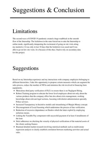 Suggestions & Conclusion
Limitations
The second wave of COVID 19 pandemic created a huge roadblock in the smooth
flow of the Internship. The lockdown in the state forced me to take the Internship to
online mode, significantly dampening the excitement of going on site visits along
my mentor(s). It was only in last 10 days that the lockdown was eased and I was
able to go on few site visits. It is because of this that, I had to rely on secondary data
for this project.
Suggestions
Meticulous third party verification of FLCs to ensure there is no Negligent Hiring.
Robust Training program to educate the lower level employees about not only about the
various products that the company offers but also about crisis management, working
knowledge about relevant legal sections, liasoning with district administration specially
Police services.
Increased Transparency in Incentive models and streamlining of Margin Money concept.
Discouragement of Local liasoning which undermines the process of due verification.
Reduction of excessive dependance on Dealers which the latter exploit by employing
nefarious means.
Linking the Variable Pay component with successful payment of at least 4 installments of
the loan.
Strict adherence on checking the veracity of physical verifications of the material assets of
the clients seeking finance.
Biannual detailed market research involving statistical methods such as multivariate
regression analysis to clearly establish correlation between marketing activities and actual
sales.
Based on my Internship experience and my interactions with company employees belonging to
different hierarchies, I take this opportunity to propose certain measures which can augment the
sales process, reduce the number of NPAs and minimise the risk involved in financing farm
equipments.
 