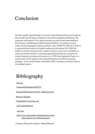 Conclusion
My three months long Internship at Larsen & Toubro Financial Services provided me
deep insights into the hyper competitive world of Farm Equipment Financing. The
experience and expertise of my mentor enriched my professional understanding of
Rural Finance and Marketing of Rural financial Products. According to various
studies the Farm Equipment industry reached a value of INR 954.3 Billion in 2020. It
is expected that the market will exhibit moderate growth during 2021-2026.This
market is currently being driven by a number of factors such as easy availability of
credit, government incentives, increasing agricultural productivity, emergence of
contract farming, increasing rural incomes, etc. LTFS Farm Equipment Finance is a
market leader in this segment with strong fundamentals and efficient operating
paradigm. As the market further consolidates LTFS is looking to extend its reach to
yet untapped regions.
Bibliography
ltfs.com
Financial Performance Q1FY22
Financial Performance Q1FY22 - Media Coverage
Business Standard
Financehttps://www.ltfs.com
L&T Annual Review
Ltfs.com
https://www.autopunditz.com/post/tractors-retail-
sales-statistics-july-2020-fada-report
Company Documents, Reports, Shared Material
 