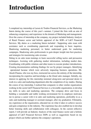 I completed my internship at Larsen & Toubro Financial Services, as the Marketing
Intern during the course of this year’s summer. I joined the firm with an aim of
enhancing competency and experience in the domain of Marketing and management.
Over the course of internship at the company, my project included Industry Analysis
of Rural Finance sector and holistic appraisal of the SOPs of L&T Financial
Services. My duties as a marketing Intern included : Supporting sales team with
assistance such as coordinating paperwork and responding to basic inquiries.
Shadowing marketing personnel, to better understand goals for marketing
campaigns. Shadowing sales professionals to gain deeper insight into best practices
and strategies for maximizing sales revenue.
Sitting in on sales team trainings to learn successful selling tactics and persuasion
techniques. Assisting with gathering market information, including market data.
Coordinating with public relations and other teams to execute product introductions.
Creating documentation outlining findings for use by project managers. Identifying
operational lacunae which were adversely impacting business operations. Mr.
Akash Channa, who was my boss, instructed me across the entirety of the internship,
incorporating his expertise and knowledge as the Zonal sales manager. Initially, my
interest in applying for this internship stemmed along-term and personal desire to
work in a sales and marketing department after the completion of my studies. During
the course of my internship, I realized that compared, to other similar organisations
working in the sector L&T Financial Services is a favorable organization, to develop
my skills in sales and marketing operations. The company drive and focus in
building a sustainable and stable working environment for its employee motivates
me to pursue a career with it in sales and marketing operations, preferably in as a
sales and marketing manager or assistant manager, after my graduation. Ultimately,
my experience at the organization, educated me on what it takes to achieve success
and gain competence in the industry. The experience has also enabled me to develop
better listening skills and collaboration with colleagues. In the current reflective
report, I will provide an Industry Analysis of the rural finance sector and a holistic
appraisal of L&T Financial Services SOPs as well as suggestions based on my
project which can further optimise the company's operations.
Introduction
//01
 