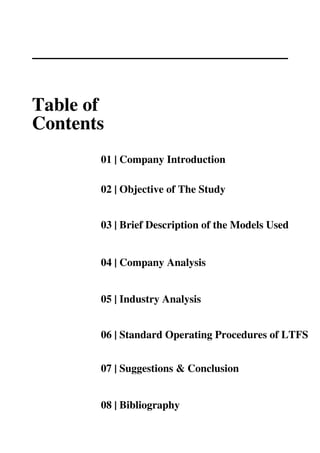 01 | Company Introduction
02 | Objective of The Study
03 | Brief Description of the Models Used
04 | Company Analysis
05 | Industry Analysis
06 | Standard Operating Procedures of LTFS
07 | Suggestions & Conclusion
08 | Bibliography
Table of
Contents
 