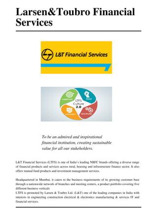 L&T Financial Services (LTFS) is one of India’s leading NBFC brands offering a diverse range
of financial products and services across rural, housing and infrastructure finance sector. It also
offers mutual fund products and investment management services.
Headquartered in Mumbai, it caters to the business requirements of its growing customer base
through a nationwide network of branches and meeting centers, a product portfolio covering five
different business verticals
LTFS is promoted by Larsen & Toubro Ltd. (L&T) one of the leading companies in India with
interests in engineering construction electrical & electronics manufacturing & services IT and
financial services.
To be an admired and inspirational
financial institution, creating sustainable
value for all our stakeholders.
Larsen&Toubro Financial
Services
 