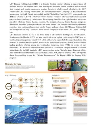 L&T Finance Holdings Ltd. (LTFH) is a financial holding company offering a focused range of
financial products and services across rural housing and wholesale finance sectors as well as mutual
fund products and wealth management services through its wholly-owned subsidiaries viz. L&T
Finance Ltd. L&T Housing Finance Ltd. L&T Infrastructure Finance Company Ltd. L&T Investment
Management Ltd. L&T Capital Markets Ltd. and L&T Infra Debt Fund Ltd. LTFH is registered with
RBI as a CIC-ND-SI. LTFH' s wholesale finance business comprises infrastructure finance structured
corporate finance and supply chain finance. The company also offers debt capital markets services as
part of its wholesale finance business segment. The company's housing finance business comprises
home loans and loans against property and real estate finance. The company's rural finance business
comprises farm equipment finance two wheeler finance and micro loans. L&T Finance Holdings Ltd
was incorporated on May 1 2008 as a public limited company with the name L&T Capital Holdings
Ltd.
L&T Financial Services (LTFS) is the brand name of L&T Finance Holdings and its subsidiaries.
Headquartered in Mumbai, LTFH has been rated AAA — the highest credit rating for NBFCs — by
four leading rating agencies. Since FY17, LTFS entities have successfully leveraged digital and data
analytics to enhance portfolio quality, achieve scale, increase cost efficiency as well as build market
leading products offering among the best-in-class turnaround time (TAT), in service of our
consumers. L&T Financial Services has been certified as a constituent company in the FTSE4Good
Index Series, for its ESG standards. LTFS was recognised as the ‘Socially Aware Corporate of the
Year’ in the Business Standard Social Excellence Awards 2019, and was awarded FICCI’s Corporate
Social Responsibility Award for “Women Empowerment” for Digital Sakhi, its flagship CSR
program.
 