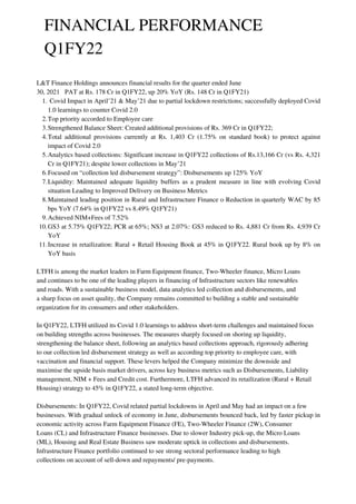 FINANCIAL PERFORMANCE
Q1FY22
Covid Impact in April’21 & May’21 due to partial lockdown restrictions; successfully deployed Covid
1.0 learnings to counter Covid 2.0
Top priority accorded to Employee care
Strengthened Balance Sheet: Created additional provisions of Rs. 369 Cr in Q1FY22;
Total additional provisions currently at Rs. 1,403 Cr (1.75% on standard book) to protect against
impact of Covid 2.0
Analytics based collections: Significant increase in Q1FY22 collections of Rs.13,166 Cr (vs Rs. 4,321
Cr in Q1FY21); despite lower collections in May’21
Focused on “collection led disbursement strategy”: Disbursements up 125% YoY
Liquidity: Maintained adequate liquidity buffers as a prudent measure in line with evolving Covid
situation Leading to Improved Delivery on Business Metrics
Maintained leading position in Rural and Infrastructure Finance o Reduction in quarterly WAC by 85
bps YoY (7.64% in Q1FY22 vs 8.49% Q1FY21)
Achieved NIM+Fees of 7.52%
GS3 at 5.75% Q1FY22; PCR at 65%; NS3 at 2.07%: GS3 reduced to Rs. 4,881 Cr from Rs. 4,939 Cr
YoY
Increase in retailization: Rural + Retail Housing Book at 45% in Q1FY22. Rural book up by 8% on
YoY basis
L&T Finance Holdings announces financial results for the quarter ended June
30, 2021 PAT at Rs. 178 Cr in Q1FY22, up 20% YoY (Rs. 148 Cr in Q1FY21)
1.
2.
3.
4.
5.
6.
7.
8.
9.
10.
11.
LTFH is among the market leaders in Farm Equipment finance, Two-Wheeler finance, Micro Loans
and continues to be one of the leading players in financing of Infrastructure sectors like renewables
and roads. With a sustainable business model, data analytics led collection and disbursements, and
a sharp focus on asset quality, the Company remains committed to building a stable and sustainable
organization for its consumers and other stakeholders.
In Q1FY22, LTFH utilized its Covid 1.0 learnings to address short-term challenges and maintained focus
on building strengths across businesses. The measures sharply focused on shoring up liquidity,
strengthening the balance sheet, following an analytics based collections approach, rigorously adhering
to our collection led disbursement strategy as well as according top priority to employee care, with
vaccination and financial support. These levers helped the Company minimize the downside and
maximise the upside basis market drivers, across key business metrics such as Disbursements, Liability
management, NIM + Fees and Credit cost. Furthermore, LTFH advanced its retailization (Rural + Retail
Housing) strategy to 45% in Q1FY22, a stated long-term objective.
Disbursements: In Q1FY22, Covid related partial lockdowns in April and May had an impact on a few
businesses. With gradual unlock of economy in June, disbursements bounced back, led by faster pickup in
economic activity across Farm Equipment Finance (FE), Two-Wheeler Finance (2W), Consumer
Loans (CL) and Infrastructure Finance businesses. Due to slower Industry pick-up, the Micro Loans
(ML), Housing and Real Estate Business saw moderate uptick in collections and disbursements.
Infrastructure Finance portfolio continued to see strong sectoral performance leading to high
collections on account of sell-down and repayments/ pre-payments.
 