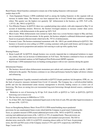 Farm Equipment Finance: LTFH established itself as among the leading financiers in this segment with an
increase in market share. The business was least impacted due to Covid 2.0with farm cashflows remaining
robust. This quarter saw the highest ever quarterly ‘Q1’ disbursement in the business, up 130% YoY at Rs.
1,357 Cr. (Rs. 590 Cr in Q1FY21)
Two-Wheeler Finance: In Q1FY22, there was a gradual pickup since unlock, with sales impacted in May’21 on
account of dealership closures. However, the business leveraged analytics to increase counter share across
select dealers, with disbursements in the quarter up 165% YoY
Micro Loans: While disbursements were normal in April, there was a severe business impact in May and June,
due to restrictions in field movements. In the quarter, the business adopted a calibrated disbursement approach
based on on-ground collection trends which led to Rs. 797 Cr of disbursements.
Consumer Loans: The business-maintained momentum with ~Rs. 100 Cr per month disbursed in Q1FY22. This
business is focused on cross-selling to LTFH’s existing customers with good credit history and leverages end-
to-end digital service proposition and analytics led sourcing to scale up with a quality book
Home Loan/LAP: In Q1FY22, though business was severely impacted due to widespread lockdown in major
city centres, there was an increase in disbursements on YoY basis. The business continued to focus on salaried
segment and remained cautious on Self Employed Non-Professional (SENP) segments
Real Estate: LTFH maintained focus on funding existing projects with no new sanctions during the quarter
The business showed robust disbursement momentum post unlock and continued sell-down with Rs. 1,480 Cr
disbursed in the quarter. The business continues to see robust performance backed by higher sell-down volumes
and refinancing
Reduction in cost of borrowing by 85 bps YoY (from 8.49% in Q1FY21 to 7.64% in Q1FY22); Q1FY22
borrowing cost is lowest ever
This has led to increase in NIM+Fees to 7.52%
As of June 2021, the Company maintained liquid assets in the form of cash, FDs and other liquid investments to
the tune of Rs. 12,073 Cr.
Rural Finance: Rural franchise continued to remain one of the leading financiers with increased
market share in FE.
Housing Finance:
Infrastructure Finance:
Liability Management: Liquidity remained comfortable in Q1FY22 despite pandemic led disruptions, OTR, etc., on
the back of proactive measures instituted from Covid 1.0 onwards. The Company has a well-diversified liability
profile and also has demonstrated astute treasury management to diversify funding sources at a lower cost of
borrowing. The focus on raising low-cost incremental long-term borrowings through desired sources, continued in
Q1FY22.
Focus on Strengthening Balance Sheet: From FY19, LTFH started building macro-prudential
provisions for any unanticipated future events which held the Company in good stead. Continuing this
focus, as a prudent measure LTFH created additional provisions of Rs. 369 Cr in Q1FY22, with this
carrying total additional provisions of Rs. 1,403 Cr (1.75% of standard book). These provisions are
over and above the expected credit losses on GS3 assets and standard asset provisions. The GS3 in
absolute terms stood at Rs. 4,881 Cr in Q1FY22, remaining almost stable on YoY basis. In percentage
terms, the GS3 and NS3 assets of the Company stood at 5.75% and 2.07% respectively with PCR on
Stage 3 assets at 65%.
 