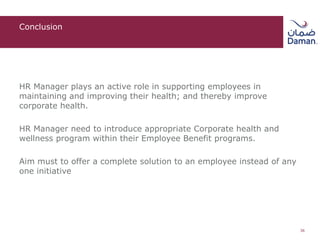 Conclusion
HR Manager plays an active role in supporting employees in
maintaining and improving their health; and thereby improve
corporate health.
HR Manager need to introduce appropriate Corporate health and
wellness program within their Employee Benefit programs.
Aim must to offer a complete solution to an employee instead of any
one initiative
36
 