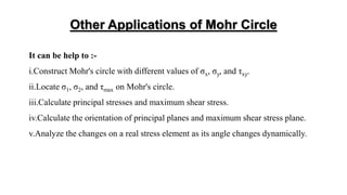 Other Applications of Mohr Circle
It can be help to :-
i.Construct Mohr's circle with different values of σx, σy, and τxy.
ii.Locate σ1, σ2, and τmax on Mohr's circle.
iii.Calculate principal stresses and maximum shear stress.
iv.Calculate the orientation of principal planes and maximum shear stress plane.
v.Analyze the changes on a real stress element as its angle changes dynamically.
 