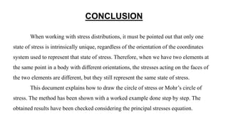 CONCLUSION
When working with stress distributions, it must be pointed out that only one
state of stress is intrinsically unique, regardless of the orientation of the coordinates
system used to represent that state of stress. Therefore, when we have two elements at
the same point in a body with different orientations, the stresses acting on the faces of
the two elements are different, but they still represent the same state of stress.
This document explains how to draw the circle of stress or Mohr’s circle of
stress. The method has been shown with a worked example done step by step. The
obtained results have been checked considering the principal stresses equation.
 