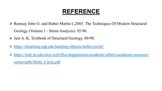 REFERENCE
 Ramsay John G. and Huber Martin I.,2003. The Techniques Of Modern Structural
Geology (Volume 1 : Strain Analysis). 92-96.
 Jain A. K. Textbook of Structural Geology. 80-90.
 https://elearning.cpp.edu/learning-objects/mohrs-circle/
 https://web.iit.edu/sites/web/files/departments/academic-affairs/academic-resource-
center/pdfs/Mohr_Circle.pdf
 