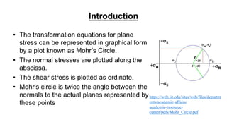 Introduction
• The transformation equations for plane
stress can be represented in graphical form
by a plot known as Mohr’s Circle.
• The normal stresses are plotted along the
abscissa.
• The shear stress is plotted as ordinate.
• Mohr's circle is twice the angle between the
normals to the actual planes represented by
these points
https://web.iit.edu/sites/web/files/departm
ents/academic-affairs/
academic-resource-
center/pdfs/Mohr_Circle.pdf
 