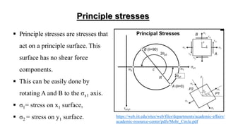 Principle stresses
 Principle stresses are stresses that
act on a principle surface. This
surface has no shear force
components.
 This can be easily done by
rotating A and B to the σx1 axis.
 σ1= stress on x1 surface,
 σ2 = stress on y1 surface. https://web.iit.edu/sites/web/files/departments/academic-affairs/
academic-resource-center/pdfs/Mohr_Circle.pdf
 