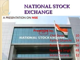 NATIONAL STOCKNATIONAL STOCK
EXCHANGEEXCHANGE
A PRESENTATION ON NSE
Presented by;
Chit Desai 10
Farhin Ghanchi 14
Rohit Sharma 46
Namrata Singh 48
Mohit Surana 52
 
