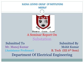 RADHA GOVIND GROUP OF INSTITUTIONS
MEERUT
A Seminar Report On
Substation
Submitted To Submitted By
Mr. Manoj Kumar Mohit Kumar
(Assistance Professor) B. Tech (EE 6th Sem)
Department Of Electrical Engineering
 