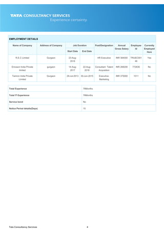Tata Consultancy Services4
EMPLOYMENT DETAILS
Name of Company Address of Company Job Duration Post/Designation Annual
Gross Salary
Employee
Id
Currently
Employed
Here
Start Date End Date
R.E.C Limited Gurgaon 23-Aug-
2018
HR Executive INR 384000 TRUEC001
46
Yes
Ericsson India Private
limited
gurgaon 14-Aug-
2017
22-Aug-
2018
Consultant Talent
Acquisition
INR 268200 772630 No
Tamron India Private
Limited
Gurgaon 29-Jul-2013 30-Jun-2015 Executive-
Marketing
INR 375000 1011 No
Total Experience 76Months
Total IT Experience 76Months
Service bond No
Notice Period details(Days) 15
 