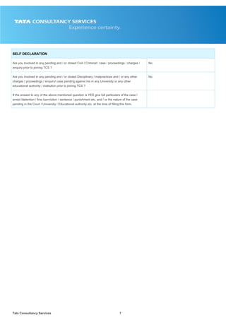 Tata Consultancy Services7
SELF DECLARATION
Are you involved in any pending and / or closed Civil / Criminal / case / proceedings / charges /
enquiry prior to joining TCS ?
No
Are you involved in any pending and / or closed Disciplinary / malpractices and / or any other
charges / proceedings / enquiry/ case pending against me in any University or any other
educational authority / institution prior to joining TCS ?
No
If the answer to any of the above mentioned question is YES give full particulars of the case /
arrest /detention / fine /conviction / sentence / punishment etc. and / or the nature of the case
pending in the Court / University / Educational authority etc. at the time of filling this form.
 