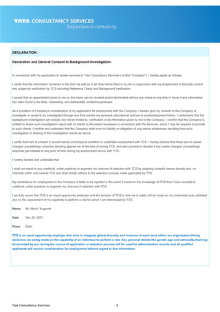 Tata Consultancy Services8
DECLARATION :
Declaration and General Consent to Background Investigation:
In connection with my application to render services to Tata Consultancy Services Ltd (the "Company"), I hereby agree as follows:
I certify that the information furnished in this form as well as in all other forms filled in by me in conjunction with my employment is factually correct
and subject to verification by TCS including Reference Check and Background Verification.
I accept that an appointment given to me on this basis can be revoked and/or terminated without any notice at any time in future if any information
has been found to be false, misleading, and deliberately omitted/suppressed.
As a condition of Company's consideration of my application for employment with the Company, I hereby give my consent to the Company to
investigate or cause to be investigated through any third parties my personal, educational and pre or postemployment history. I understand that the
background investigation will include, but not be limited to, verification of all information given by me to the Company. I confirm that the Company is
entitled to share such investigation report with its clients to the extent necessary in connection with the Services, which I may be required to provide
to such clients. I confirm and undertake that the Company shall incur no liability or obligation of any nature whatsoever resulting from such
investigation or sharing of the investigation results as above.
I certify that I am at present in sound mental and physical condition to undertake employment with TCS. I hereby declare that there are no cases/
charges/ proceedings/ enquiries pending against me at the time of joining TCS, and also promise to declare if any cases/ charges/ proceedings/
enquiries get initiated at any point of time during my employment tenure with TCS.
I hereby declare and undertake that
I shall not resort to any unethical, unfair practices to augment my chances of selection with TCS by adopting unlawful means directly and / or
indirectly within and outside TCS and shall strictly adhere to the selection process made applicable by TCS
My candidature for employment in the Company is liable to be rejected in the event it comes to the knowledge of TCS that I have resorted to
unethical, unfair practices to augment my chances of selection with TCS.
I am fully aware that TCS is an equal opportunity employer and the decision of TCS to hire me is solely will be made on my credentials duly validated
and on the assessment of my capability to perform a role for which I am interviewed by TCS.
Name: Mr. Mohit Sugandh
Date: Dec 26, 2021
Place: Delhi
TCS is an equal opportunity employer that aims to integrate global diversity and inclusion at each level within our organization.Hiring
decisions are solely made on the capability of an individual to perform a role. Any personal details like gender,age and nationality,that may
be provided by you during the course of application or selection process will be used for administrative records and all qualified
applicants will receive consideration for employment without regard to this information.
 