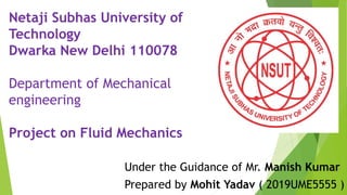 Netaji Subhas University of
Technology
Dwarka New Delhi 110078
Department of Mechanical
engineering
Project on Fluid Mechanics
Under the Guidance of Mr. Manish Kumar
Prepared by Mohit Yadav ( 2019UME5555 )
 