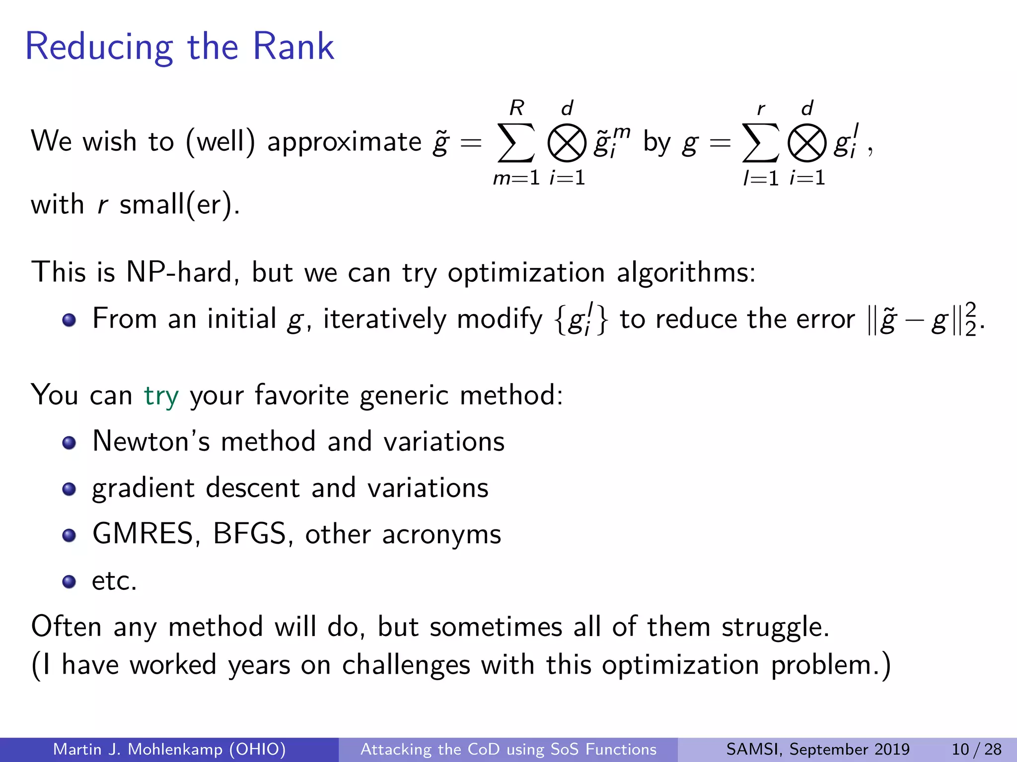 Reducing the Rank
We wish to (well) approximate ˜g =
R
m=1
d
i=1
˜gm
i by g =
r
l=1
d
i=1
gl
i ,
with r small(er).
This is NP-hard, but we can try optimization algorithms:
From an initial g, iteratively modify {gl
i } to reduce the error ˜g −g 2
2.
You can try your favorite generic method:
Newton’s method and variations
gradient descent and variations
GMRES, BFGS, other acronyms
etc.
Often any method will do, but sometimes all of them struggle.
(I have worked years on challenges with this optimization problem.)
Martin J. Mohlenkamp (OHIO) Attacking the CoD using SoS Functions SAMSI, September 2019 10 / 28
 