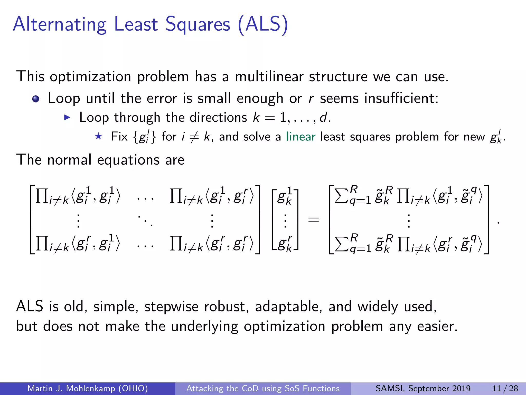 Alternating Least Squares (ALS)
This optimization problem has a multilinear structure we can use.
Loop until the error is small enough or r seems insuﬃcient:
Loop through the directions k = 1, . . . , d.
Fix {gl
i } for i = k, and solve a linear least squares problem for new gl
k .
The normal equations are




i=k g1
i , g1
i . . . i=k g1
i , gr
i
...
...
...
i=k gr
i , g1
i . . . i=k gr
i , gr
i







g1
k
...
gr
k


 =




R
q=1 ˜gR
k i=k g1
i , ˜gq
i
...
R
q=1 ˜gR
k i=k gr
i , ˜gq
i



 .
ALS is old, simple, stepwise robust, adaptable, and widely used,
but does not make the underlying optimization problem any easier.
Martin J. Mohlenkamp (OHIO) Attacking the CoD using SoS Functions SAMSI, September 2019 11 / 28
 