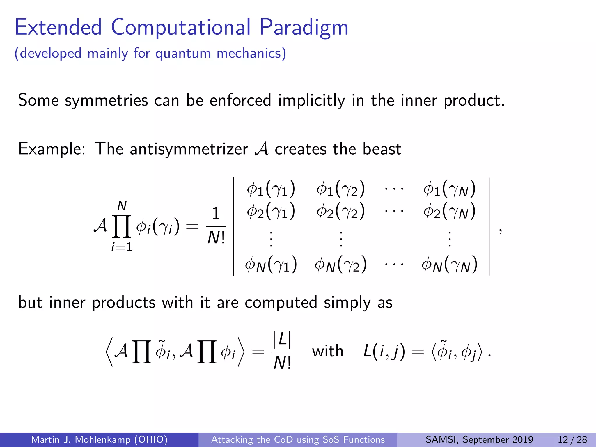 Extended Computational Paradigm
(developed mainly for quantum mechanics)
Some symmetries can be enforced implicitly in the inner product.
Example: The antisymmetrizer A creates the beast
A
N
i=1
φi (γi ) =
1
N!
φ1(γ1) φ1(γ2) · · · φ1(γN)
φ2(γ1) φ2(γ2) · · · φ2(γN)
...
...
...
φN(γ1) φN(γ2) · · · φN(γN)
,
but inner products with it are computed simply as
A ˜φi , A φi =
|L|
N!
with L(i, j) = ˜φi , φj .
Martin J. Mohlenkamp (OHIO) Attacking the CoD using SoS Functions SAMSI, September 2019 12 / 28
 