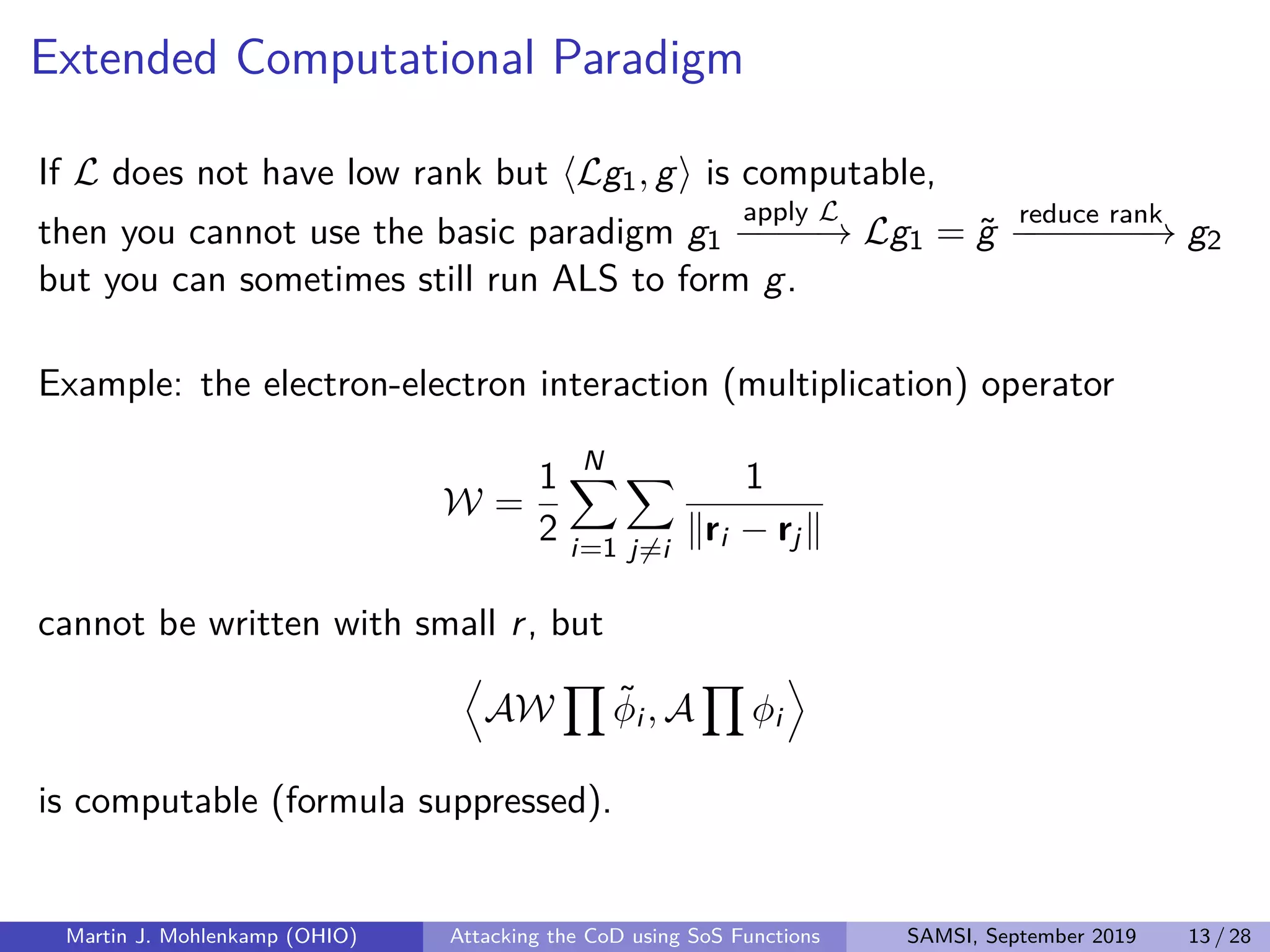 Extended Computational Paradigm
If L does not have low rank but Lg1, g is computable,
then you cannot use the basic paradigm g1
apply L
−−−−→ Lg1 = ˜g
reduce rank
−−−−−−−→ g2
but you can sometimes still run ALS to form g.
Example: the electron-electron interaction (multiplication) operator
W =
1
2
N
i=1 j=i
1
ri − rj
cannot be written with small r, but
AW ˜φi , A φi
is computable (formula suppressed).
Martin J. Mohlenkamp (OHIO) Attacking the CoD using SoS Functions SAMSI, September 2019 13 / 28
 