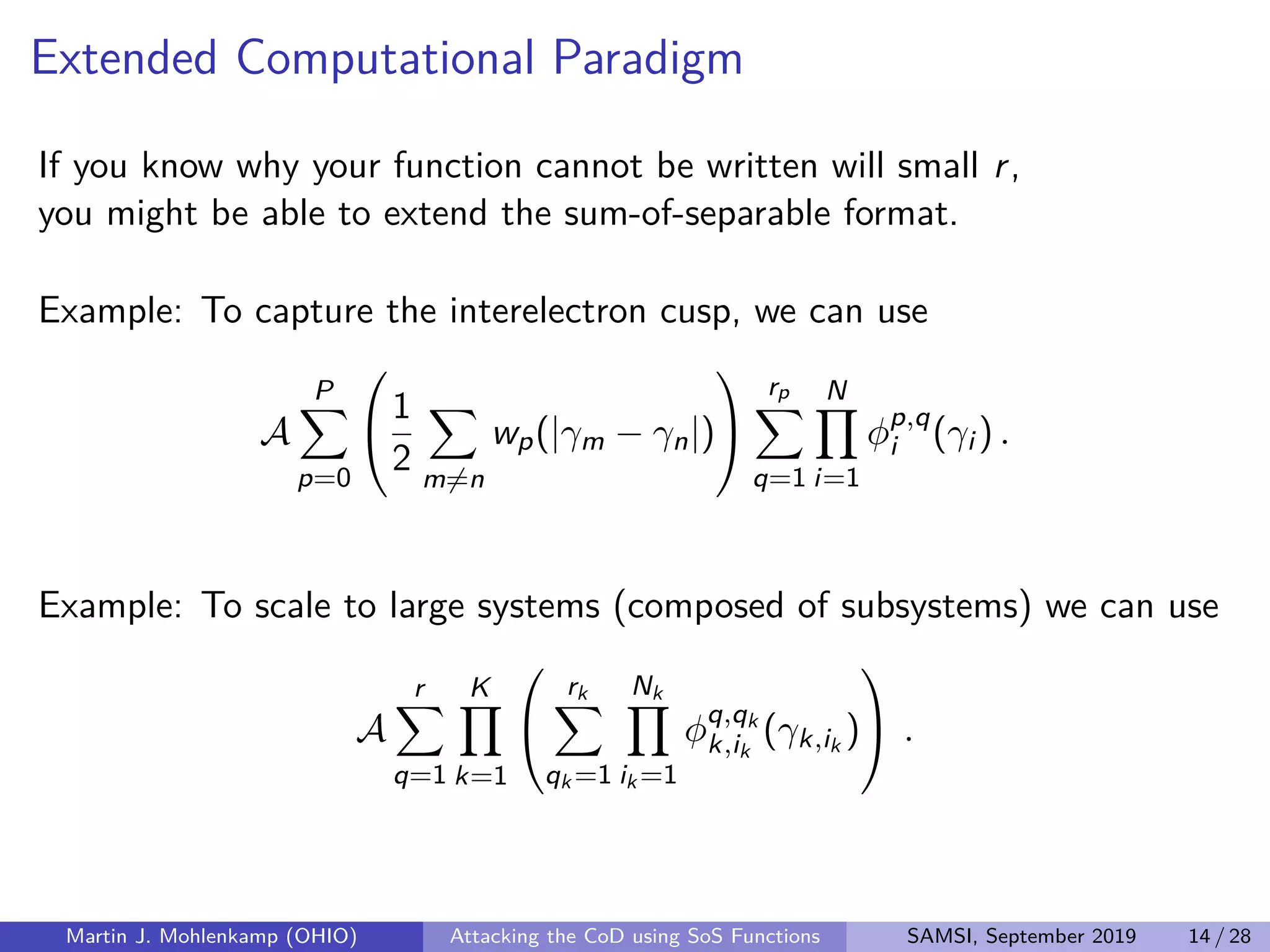 Extended Computational Paradigm
If you know why your function cannot be written will small r,
you might be able to extend the sum-of-separable format.
Example: To capture the interelectron cusp, we can use
A
P
p=0


1
2 m=n
wp(|γm − γn|)


rp
q=1
N
i=1
φp,q
i (γi ) .
Example: To scale to large systems (composed of subsystems) we can use
A
r
q=1
K
k=1


rk
qk =1
Nk
ik =1
φq,qk
k,ik
(γk,ik
)

 .
Martin J. Mohlenkamp (OHIO) Attacking the CoD using SoS Functions SAMSI, September 2019 14 / 28
 