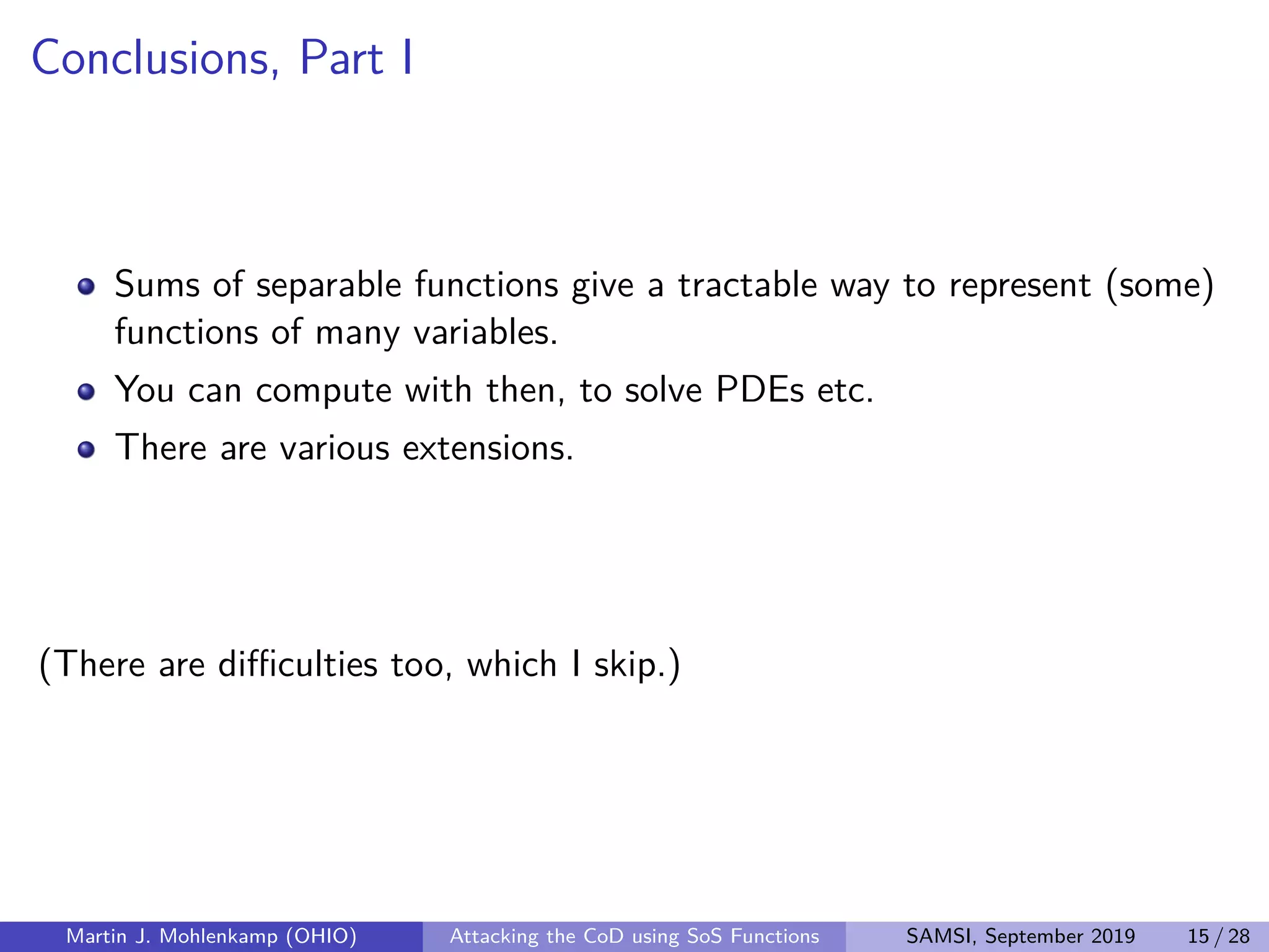 Conclusions, Part I
Sums of separable functions give a tractable way to represent (some)
functions of many variables.
You can compute with then, to solve PDEs etc.
There are various extensions.
(There are diﬃculties too, which I skip.)
Martin J. Mohlenkamp (OHIO) Attacking the CoD using SoS Functions SAMSI, September 2019 15 / 28
 