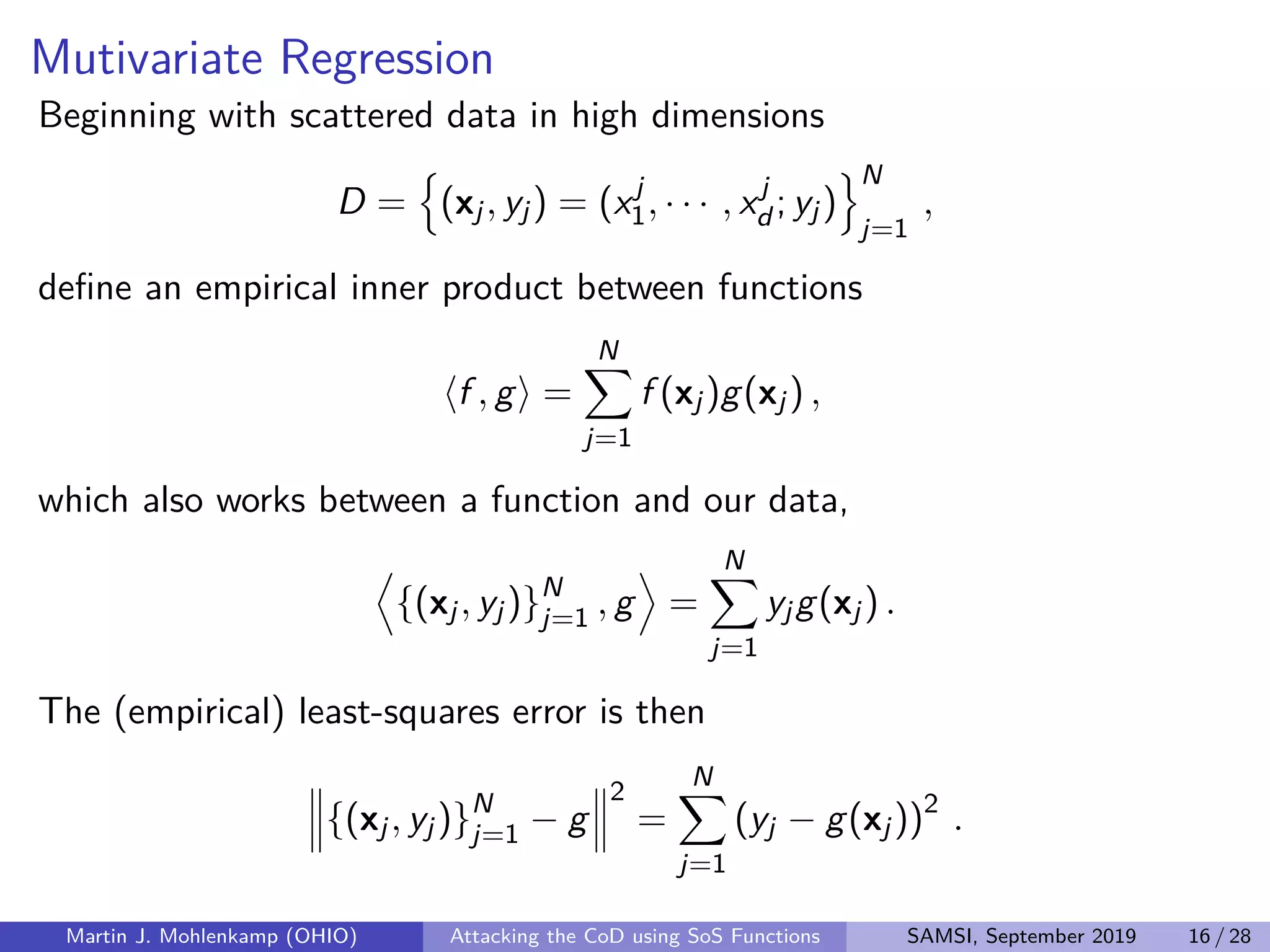 Mutivariate Regression
Beginning with scattered data in high dimensions
D = (xj, yj) = (xj
1, · · · , xj
d ; yj)
N
j=1
,
deﬁne an empirical inner product between functions
f , g =
N
j=1
f (xj)g(xj) ,
which also works between a function and our data,
{(xj, yj)}N
j=1 , g =
N
j=1
yjg(xj) .
The (empirical) least-squares error is then
{(xj, yj)}N
j=1 − g
2
=
N
j=1
(yj − g(xj))2
.
Martin J. Mohlenkamp (OHIO) Attacking the CoD using SoS Functions SAMSI, September 2019 16 / 28
 