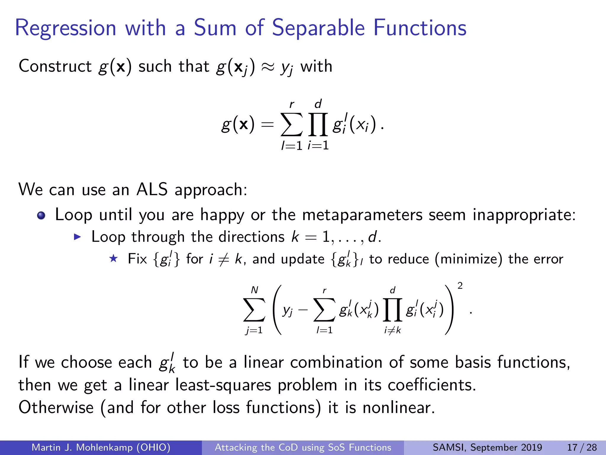Regression with a Sum of Separable Functions
Construct g(x) such that g(xj) ≈ yj with
g(x) =
r
l=1
d
i=1
gl
i (xi ) .
We can use an ALS approach:
Loop until you are happy or the metaparameters seem inappropriate:
Loop through the directions k = 1, . . . , d.
Fix {gl
i } for i = k, and update {gl
k }l to reduce (minimize) the error
N
j=1
yj −
r
l=1
gl
k (xj
k )
d
i=k
gl
i (xj
i )
2
.
If we choose each gl
k to be a linear combination of some basis functions,
then we get a linear least-squares problem in its coeﬃcients.
Otherwise (and for other loss functions) it is nonlinear.
Martin J. Mohlenkamp (OHIO) Attacking the CoD using SoS Functions SAMSI, September 2019 17 / 28
 