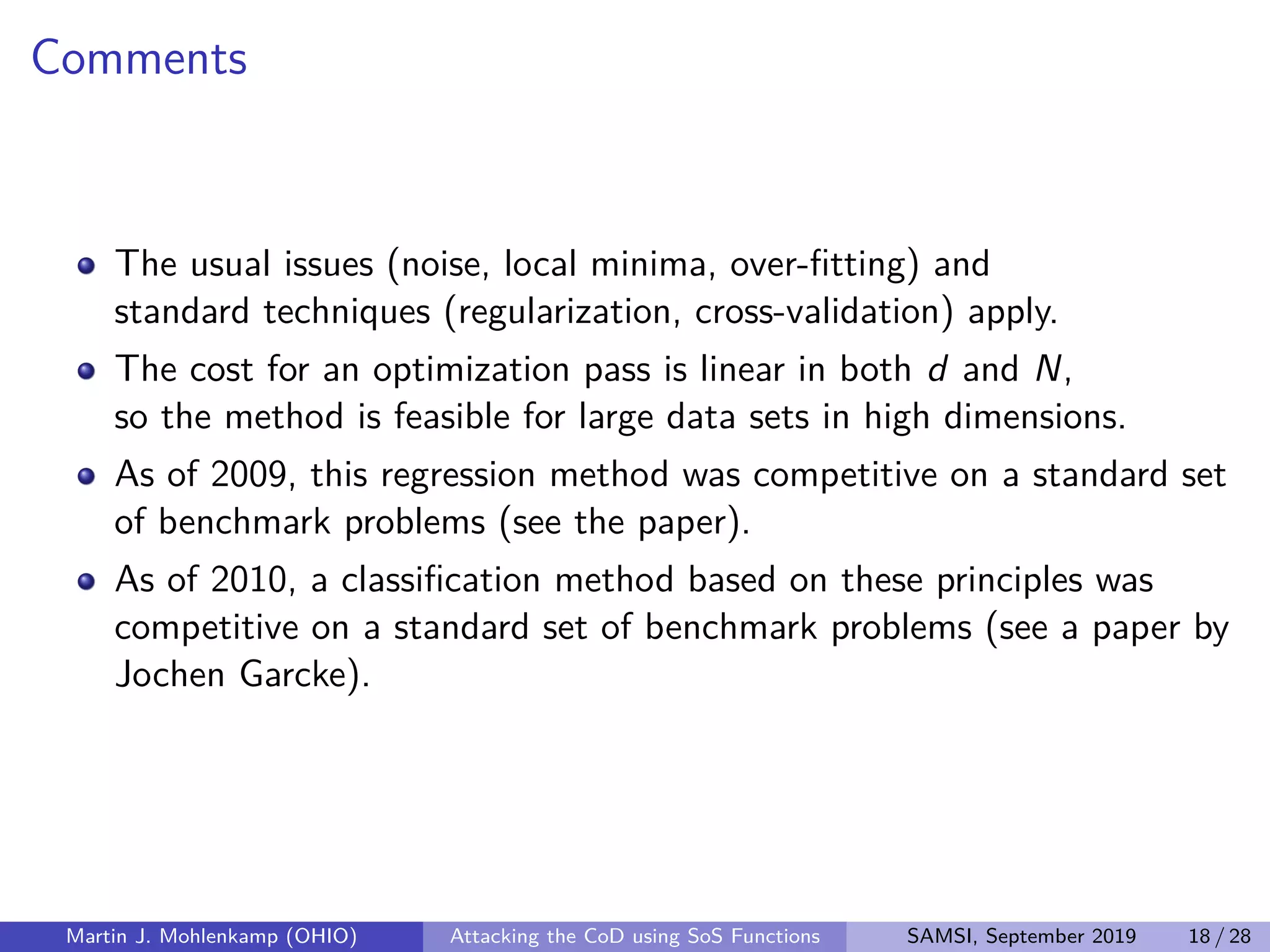 Comments
The usual issues (noise, local minima, over-ﬁtting) and
standard techniques (regularization, cross-validation) apply.
The cost for an optimization pass is linear in both d and N,
so the method is feasible for large data sets in high dimensions.
As of 2009, this regression method was competitive on a standard set
of benchmark problems (see the paper).
As of 2010, a classiﬁcation method based on these principles was
competitive on a standard set of benchmark problems (see a paper by
Jochen Garcke).
Martin J. Mohlenkamp (OHIO) Attacking the CoD using SoS Functions SAMSI, September 2019 18 / 28
 